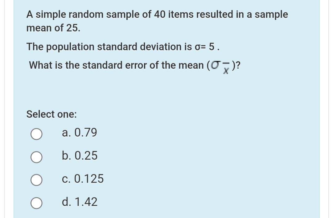 A simple random sample of 40 items resulted in a sample
mean of 25.
The population standard deviation is o= 5.
What is the standard error of the mean (0)?
Select one:
а. О.79
b. 0.25
c. 0.125
d. 1.42
