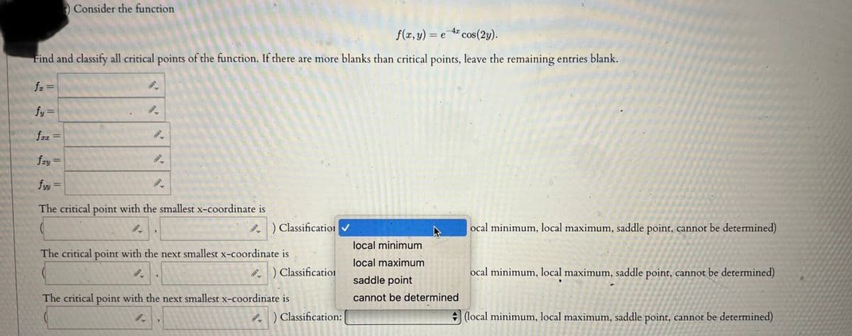 t) Consider the function
f(x, y) = e cos(2y).
Find and classify all critical points of the function. If there are more blanks than critical points, leave the remaining entries blank.
fz =
fy=
fzz =
9.
8.
8.
fry =
fyy=
The critical point with the smallest x-coordinate is
8.
) Classification ✓
The critical point with the next smallest x-coordinate is
) Classification
The critical point with the next smallest x-coordinate is
8.
9.
Classification:
A
local minimum
local maximum
saddle point
cannot be determined
ocal minimum, local maximum, saddle point, cannot be determined)
ocal minimum, local maximum, saddle point, cannot be determined)
(local minimum, local maximum, saddle point, cannot be determined)