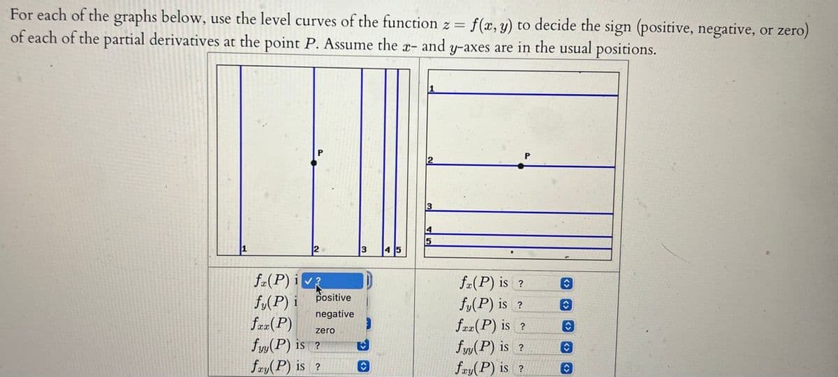 For
each of the graphs below, use the level curves of the function z = f(x, y) to decide the sign (positive, negative, or zero)
of each of the partial derivatives at the point P. Assume the x- and y-axes are in the usual positions.
fa(P) i
fy(P) i
positive
negative
fax (P)
fyy(P) 1S ?
fay(P) is ?
zero
♥
13
5
fa(P) is ?
fy(P) is ?
fax (P) is ?
fyy(P) is ?
fay(P) is ?
û
✪
û
✪