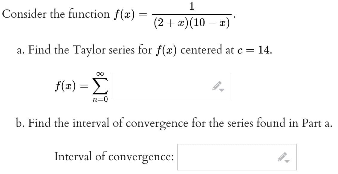 1
(2 + x)(10 − x)
-
a. Find the Taylor series for f(x) centered at c = 14.
Consider the function f(x) =
=
f(x) = Σ
n=0
F
b. Find the interval of convergence for the series found in Part a.
Interval of convergence:
->