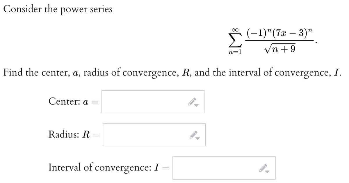 Consider the power series
Center: a =
Radius: R=
Find the center, a, radius of convergence, R, and the interval of convergence, I.
Interval of convergence: I =
8
←
n=1
(-1)^(7x - 3)"
n +9
->