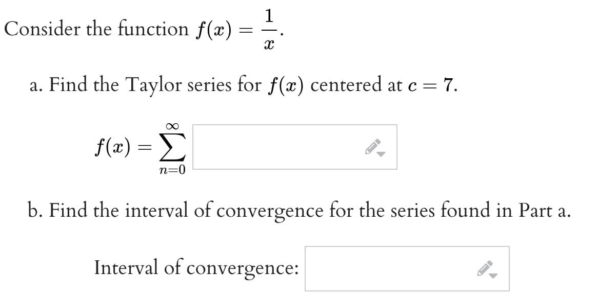 Consider the function f(x) =
X
a. Find the Taylor series for f(x) centered at c = 7.
∞
f(x) = Σ
n=0
A
b. Find the interval of convergence for the series found in Part a.
Interval of convergence:
ID