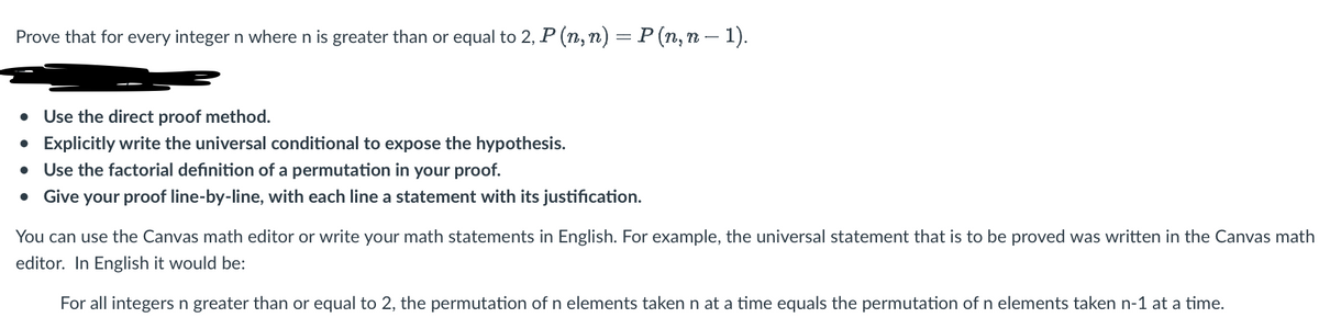 Prove that for every integer n where n is greater than or equal to 2, P (n, n) = P (n, n − 1).
• Use the direct proof method.
• Explicitly write the universal conditional to expose the hypothesis.
Use the factorial definition of a permutation in your proof.
Give your proof line-by-line, with each line a statement with its justification.
You can use the Canvas math editor or write your math statements in English. For example, the universal statement that is to be proved was written in the Canvas math
editor. In English it would be:
For all integers n greater than or equal to 2, the permutation of n elements taken n at a time equals the permutation of n elements taken n-1 at a time.