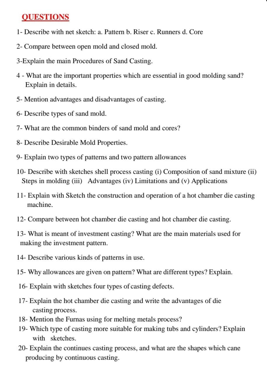 QUESTIONS
1- Describe with net sketch: a. Pattern b. Riser c. Runners d. Core
2- Compare between open mold and closed mold.
3-Explain the main Procedures of Sand Casting.
4 - What are the important properties which are essential in good molding sand?
Explain in details.
5- Mention advantages and disadvantages of casting.
6- Describe types of sand mold.
7- What are the common binders of sand mold and cores?
8- Describe Desirable Mold Properties.
9- Explain two types of patterns and two pattern allowances
10- Describe with sketches shell process casting (i) Composition of sand mixture (ii)
Steps in molding (iii) Advantages (iv) Limitations and (v) Applications
11- Explain with Sketch the construction and operation of a hot chamber die casting
machine.
12- Compare between hot chamber die casting and hot chamber die casting.
13- What is meant of investment casting? What are the main materials used for
making the investment pattern.
14- Describe various kinds of patterns in use.
15- Why allowances are given on pattern? What are different types? Explain.
16- Explain with sketches four types of casting defects.
17- Explain the hot chamber die casting and write the advantages of die
casting process.
18- Mention the Furnas using for melting metals process?
19- Which type of casting more suitable for making tubs and cylinders? Explain
with sketches.
20- Explain the continues casting process, and what are the shapes which cane
producing by continuous casting.
