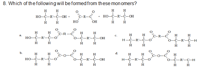 8. Which of thefollowing will be formed from these mon omers?
H
н н
+ НО-С—R-С-оН
но-с—R-С-ОН +
но
H
H
OH
H
H
H
H.
H.
H
a.
H
H
H.
HO-C-R'-Ċ-O
O-C-R'-C-OH
H-C-R'-C-O
O-C-R'
--
H.
H
H
b.
H
H
H
H
d.
H.
H
но-с—R-с-о
o-C-R-C-OH
H-C-R-C
0-C-R-ÇH
н
н
