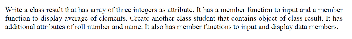 Write a class result that has array of three integers as attribute. It has a member function to input and a member
function to display average of elements. Create another class student that contains object of class result. It has
additional attributes of roll number and name. It also has member functions to input and display data members.
