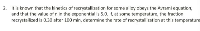 2. It is known that the kinetics of recrystallization for some alloy obeys the Avrami equation,
and that the value of n in the exponential is 5.0. If, at some temperature, the fraction
recrystallized is 0.30 after 100 min, determine the rate of recrystallization at this temperature