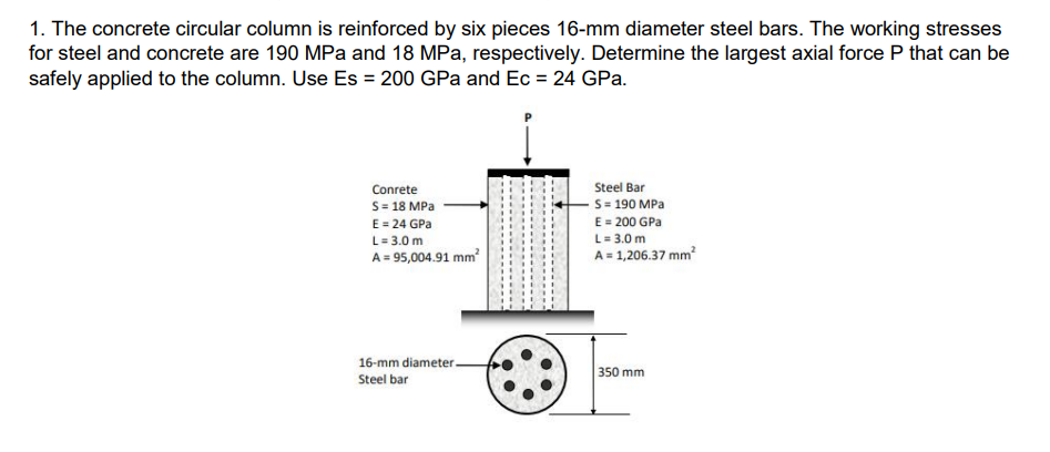 1. The concrete circular column is reinforced by six pieces 16-mm diameter steel bars. The working stresses
for steel and concrete are 190 MPa and 18 MPa, respectively. Determine the largest axial force P that can be
safely applied to the column. Use Es = 200 GPa and Ec = 24 GPa.
Conrete
S = 18 MPa
E = 24 GPa
L = 3.0m
A = 95,004.91 mm²
16-mm diameter.
Steel bar
Steel Bar
S = 190 MPa
E = 200 GPa
L = 3.0m
A = 1,206.37 mm²
350 mm