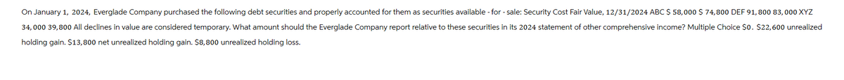 On January 1, 2024, Everglade Company purchased the following debt securities and properly accounted for them as securities available-for-sale: Security Cost Fair Value, 12/31/2024 ABC $ 58,000 $ 74,800 DEF 91,800 83,000 XYZ
34,000 39,800 All declines in value are considered temporary. What amount should the Everglade Company report relative to these securities in its 2024 statement of other comprehensive income? Multiple Choice $0. $22,600 unrealized
holding gain. $13,800 net unrealized holding gain. $8,800 unrealized holding loss.