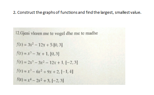 2. Construct the graphs of functions and find the largest, smallest value.
12.Gjeni vleren me te vogel dhe me te madhe
fx) = 3x -12x +5 [0, 3]
f(x) = x³ - 3r + 1, [0, 3)
fr) = 2x" - 3r - 12r + 1, |-2,3]
f() = x-6r² + 9x + 2, [–1, 4]
fx) = x+ – 2r² + 3, |–2, 3|
