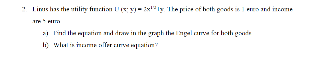 2. Linus has the utility function U (x; y) = 2x2+y. The price of both goods is 1 euro and income
are 5 euro.
a) Find the equation and draw in the graph the Engel curve for both goods.
b) What is income offer curve equation?
