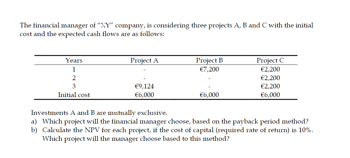 The financial manager of "XY" company, is considering three projects A, B and C with the initial
cost and the expected cash flows are as follows:
Project C
€2,200
Project A
Project B
€7,200
Years
1
€2,200
€2,200
3
€9,124
Initial cost
€6,000
€6,000
€6,000
Investments A and B are mutually exclusive.
a) Which project will the financial manager choose, based on the payback period method?
b) Calculate the NPV for each project, if the cost of capital (required rate of return) is 10%.
Which project will the manager choose based to this method?
