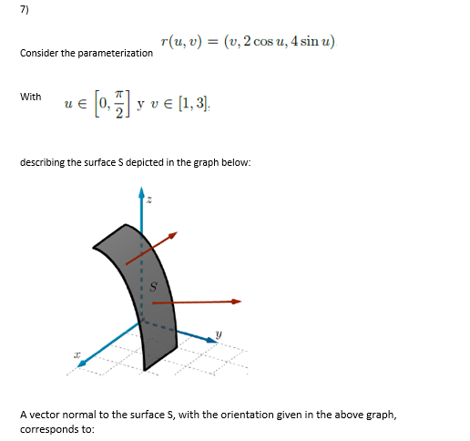 7)
T (u, ) -(υ, 2 cos u, 4sin u).
Consider the parameterization
With
0, y ve (1,3].
u €
describing the surface S depicted in the graph below:
A vector normal to the surface S, with the orientation given in the above graph,
corresponds to:
