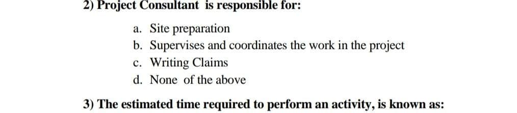 2) Project Consultant is responsible for:
a. Site preparation
b. Supervises and coordinates the work in the project
c. Writing Claims
d. None of the above
3) The estimated time required to perform an activity, is known as:
