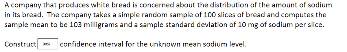 A company that produces white bread is concerned about the distribution of the amount of sodium
in its bread. The company takes a simple random sample of 100 slices of bread and computes the
sample mean to be 103 milligrams and a sample standard deviation of 10 mg of sodium per slice.
Construct 90% confidence interval for the unknown mean sodium level.