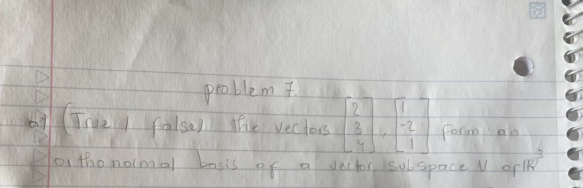 **Problem 7:**

Determine if the statement is True or False.

The vectors 

\[
\begin{bmatrix} 2 \\ 3 \\ 4 \end{bmatrix}, 
\begin{bmatrix} 1 \\ -2 \\ 1 \end{bmatrix}
\]

form an orthonormal basis of a vector subspace \(V\) of \(\mathbb{R}^3\).