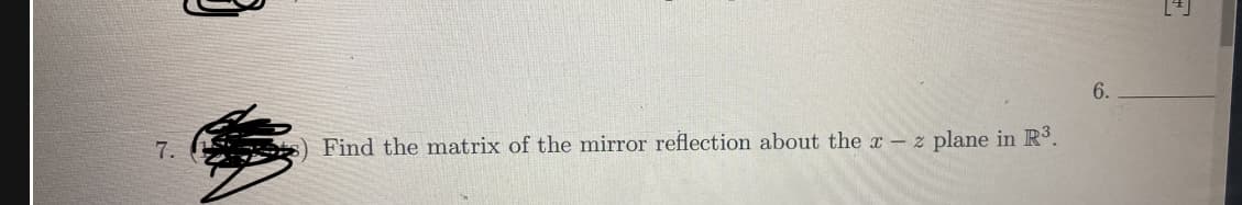 **Question 7**: Find the matrix of the mirror reflection about the \( x - z \) plane in \( \mathbb{R}^3 \).

**Explanation**: 

To find the matrix of the mirror reflection about the \( x - z \) plane, consider that in \( \mathbb{R}^3 \) (three-dimensional space), a reflection over the \( x - z \) plane will reflect the \( y \)-coordinate. The coordinates \( x \) and \( z \) remain unchanged, while the sign of the \( y \)-coordinate is inverted.

Therefore, the transformation matrix for this reflection is:

\[
\begin{bmatrix}
1 & 0 & 0 \\
0 & -1 & 0 \\
0 & 0 & 1
\end{bmatrix}
\]

This matrix, when multiplied by a vector \(\begin{bmatrix} x \\ y \\ z \end{bmatrix}\), will result in a vector \(\begin{bmatrix} x \\ -y \\ z \end{bmatrix}\), which reflects the original vector across the \( x - z \) plane.