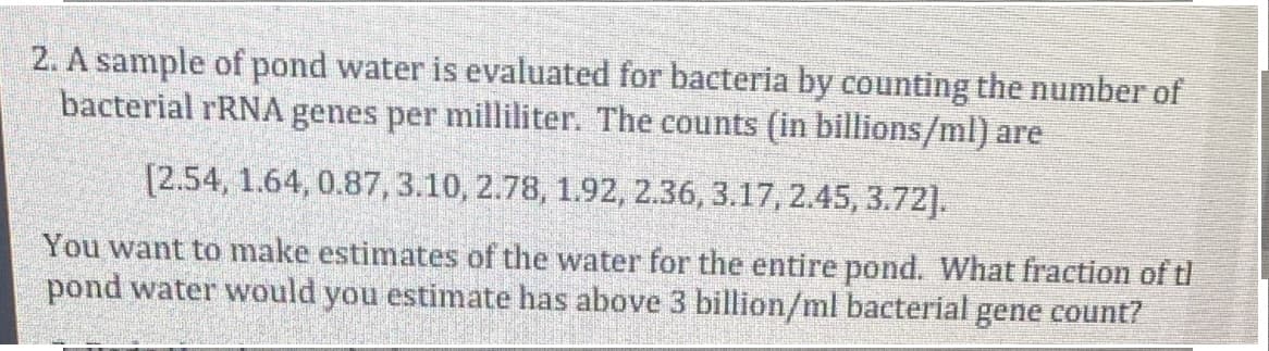 2. A sample of pond water is evaluated for bacteria by counting the number of
bacterial rRNA genes per milliliter. The counts (in billions/ml) are
[2.54, 1.64, 0.87, 3.10, 2.78, 1.92, 2.36, 3.17, 2.45, 3.72],
You want to make estimates of the water for the entire pond. What fraction of tl
pond water would you estimate has above 3 billion/ml bacterial gene count?