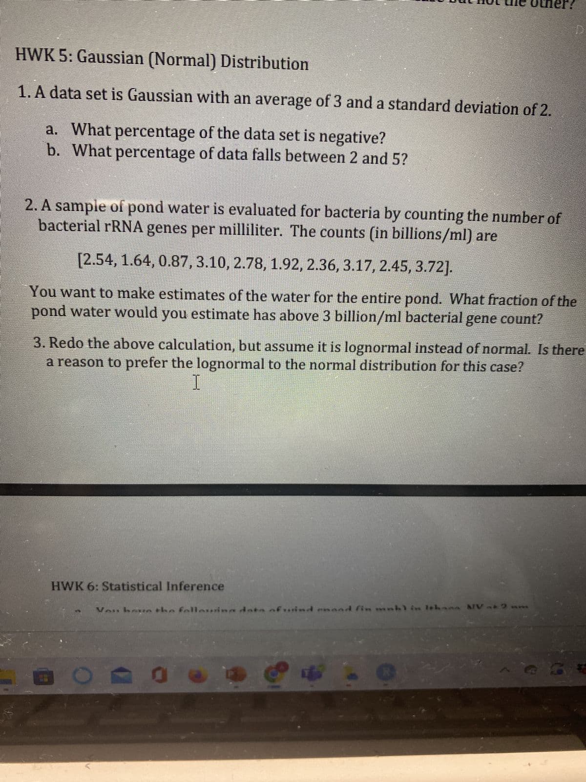 HWK 5: Gaussian (Normal) Distribution
1. A data set is Gaussian with an average of 3 and a standard deviation of 2.
a. What percentage of the data set is negative?
b. What percentage of data falls between 2 and 5?
2. A sample of pond water is evaluated for bacteria by counting the number of
bacterial rRNA genes per milliliter. The counts (in billions/ml) are
[2.54, 1.64, 0.87, 3.10, 2.78, 1.92, 2.36, 3.17, 2.45, 3.72].
You want to make estimates of the water for the entire pond. What fraction of the
pond water would you estimate has above 3 billion/ml bacterial gene count?
3. Redo the above calculation, but assume it is lognormal instead of normal. Is there
a reason to prefer the lognormal to the normal distribution for this case?
I
HWK 6: Statistical Inference
Van haun the fallaina data afuind
demand fin mahl in Ithana MV at 2 m
0
1
(9
*