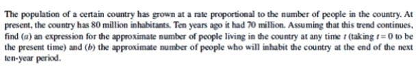 The population of a certain country has grown at a rate proportional to the number of people in the country. At
present, the country has 80 million inhabitants. Ten years ago it had 70 million. Assuming that this trend continues,
find (a) an expression for the approximate number of people living in the country at any time r (taking t= 0 to be
the present time) and (b) the approximate number of people who will inhabit the country at the end of the next
ten-year period.
