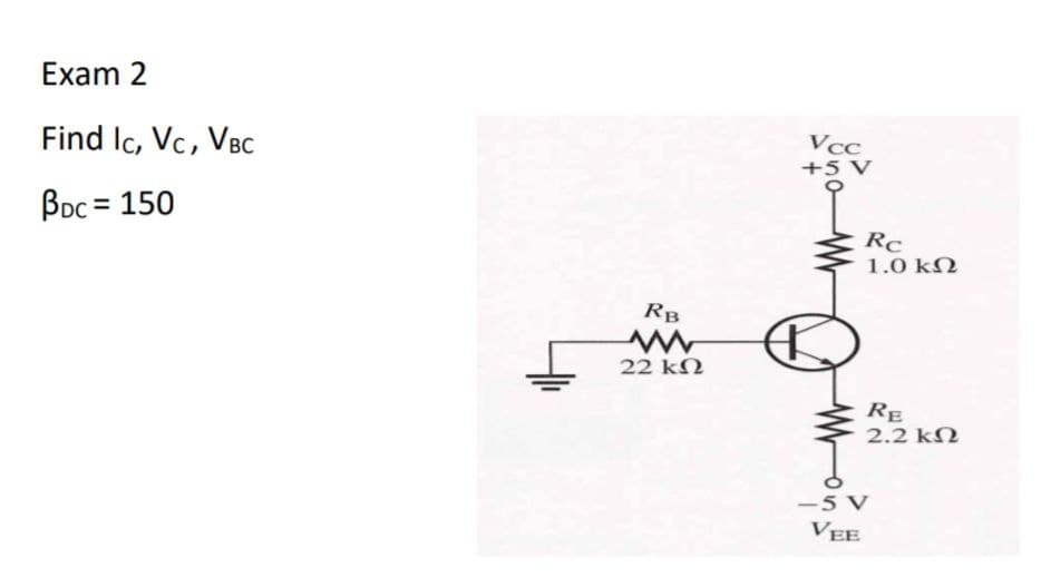 Exam 2
Vcc
Find Ic, Vc, VBC
+5 V
Boc = 150
Rc
1.0 ΚΩ
RB
22 kN
RE
2.2 kN
-5 V
VEE
