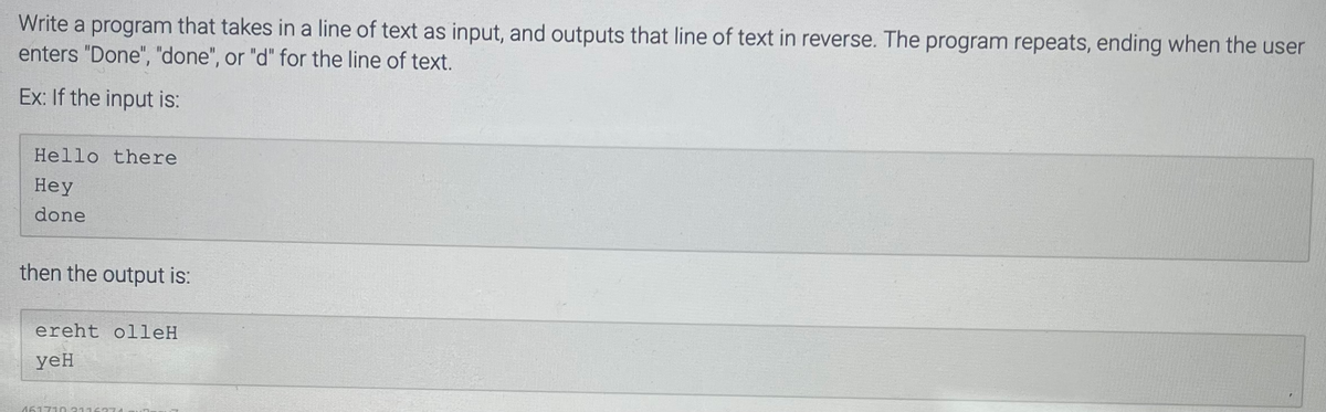 Write a program that takes in a line of text as input, and outputs that line of text in reverse. The program repeats, ending when the user
enters "Done", "done", or "d" for the line of text.
Ex: If the input is:
Hello there
Hey
done
then the output is:
ereht olleH
yeH
461710 3116371