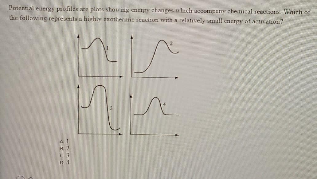 Potential energy profiles are plots showing energy changes which accompany chemical reactions. Which of
the following represents a highly exothermic reaction with a relatively small energy of activation?
D. 4
