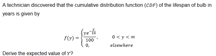 A technician discovered that the cumulative distribution function (CDF) of the lifespan of bulb in
years is given by
y
f(y) =
ye 10
100
0 <y<∞⁰
0,
elsewhere
Derive the expected value of Y?