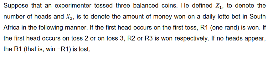 Suppose that an experimenter tossed three balanced coins. He defined X₁, to denote the
number of heads and X₂, is to denote the amount of money won on a daily lotto bet in South
Africa in the following manner. If the first head occurs on the first toss, R1 (one rand) is won. If
the first head occurs on toss 2 or on toss 3, R2 or R3 is won respectively. If no heads appear,
the R1 (that is, win -R1) is lost.