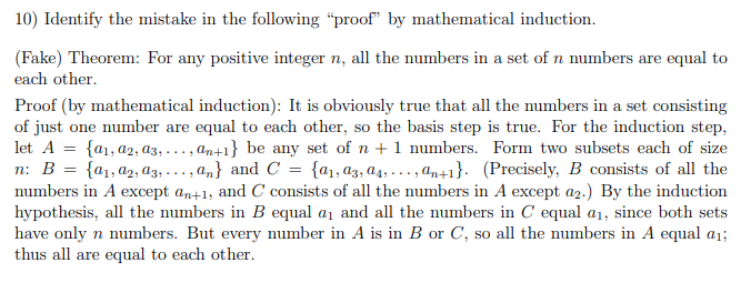 10) Identify the mistake in the following “proof" by mathematical induction.
(Fake) Theorem: For any positive integer n, all the numbers in a set of n numbers are equal to
each other.
Proof (by mathematical induction): It is obviously true that all the numbers in a set consisting
of just one number are equal to each other, so the basis step is true. For the induction step,
let A = {a1, a2, a3, . .., an41} be any set of n +1 numbers. Form two subsets each of size
n: B = {a1,a2, A3, .
numbers in A except an+1, and C consists of all the numbers in A except a2.) By the induction
hypothesis, all the numbers in B equal a1 and all the numbers in C equal a1, since both sets
have only n numbers. But every number in A is in B or C, so all the numbers in A equal a1;
thus all are equal to each other.
.., a,} and C = {a1, az, a4, . .. , an+1}. (Precisely, B consists of all the
