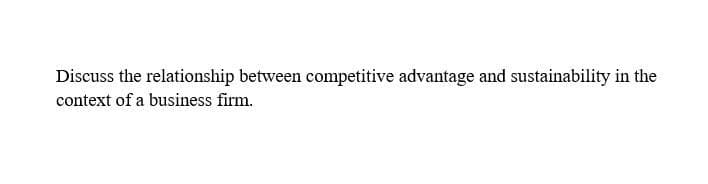 Discuss the relationship between competitive advantage and sustainability in the
context of a business firm.