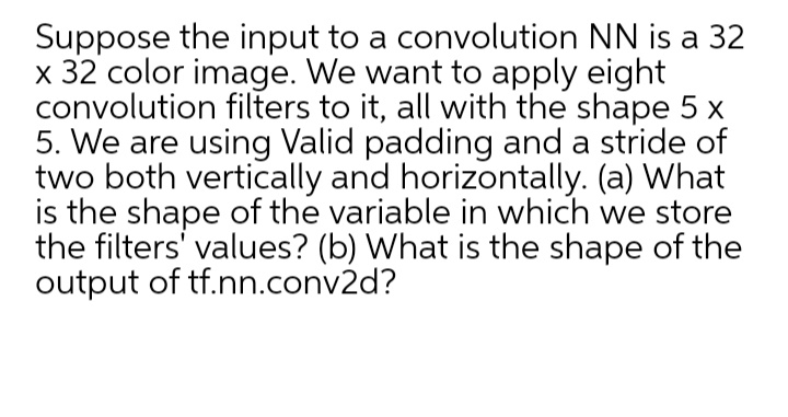 Suppose the input to a convolution NN is a 32
x 32 color image. We want to apply eight
convolution filters to it, all with the shape 5 x
5. We are using Valid padding and a stride of
two both vertically and horizontally. (a) What
is the shape of the variable in which we store
the filters' values? (b) What is the shape of the
output of tf.nn.conv2d?
