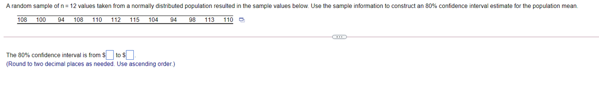 A random sample of n = 12 values taken from a normally distributed population resulted in the sample values below. Use the sample information to construct an 80% confidence interval estimate for the population mean.
108
100
94
108
110
112
115
104
94
98
113
110
The 80% confidence interval is from $ to
| to s]
(Round to two decimal places as needed. Use ascending order.)
