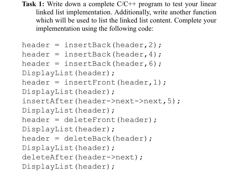 Task 1: Write down a complete C/C++ program to test your linear
linked list implementation. Additionally, write another function
which will be used to list the linked list content. Complete your
implementation using the following code:
header = insertBack (header,2);
= insertBack(header,4);
header = insertBack (header,6);
header
DisplayList (header);
header = insertFront (header,1);
DisplayList (header);
insertAfter(header->next->next,5);
DisplayList (header);
header = deleteFront (header);
DisplayList (header);
header = deleteBack (header);
DisplayList (header);
deleteAfter(header->next);
DisplayList (header);
