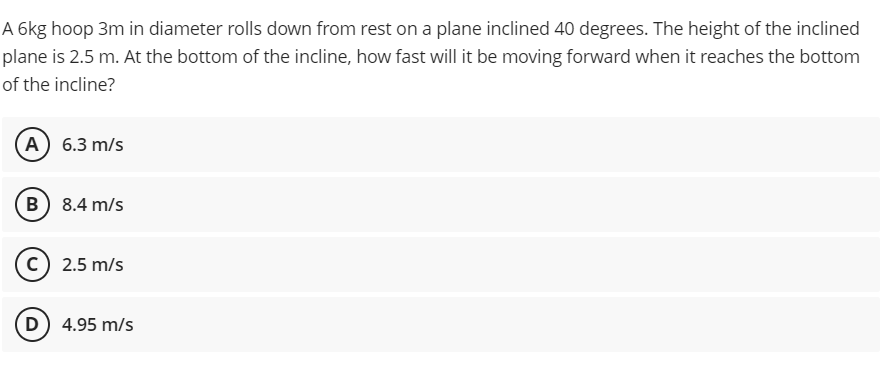 A 6kg hoop 3m in diameter rolls down from rest on a plane inclined 40 degrees. The height of the inclined
plane is 2.5 m. At the bottom of the incline, how fast will it be moving forward when it reaches the bottom
of the incline?
A 6.3 m/s
B 8.4 m/s
c) 2.5 m/s
D) 4.95 m/s
