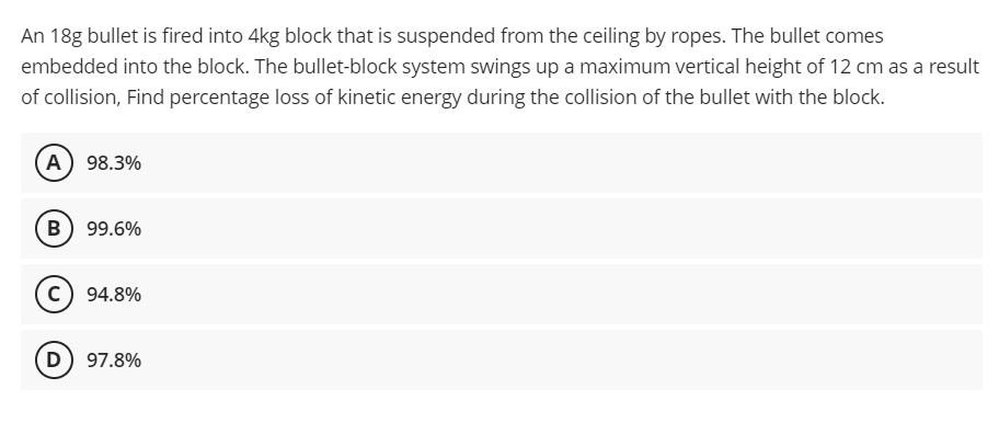 An 18g bullet is fired into 4kg block that is suspended from the ceiling by ropes. The bullet comes
embedded into the block. The bullet-block system swings up a maximum vertical height of 12 cm as a result
of collision, Find percentage loss of kinetic energy during the collision of the bullet with the block.
A 98.3%
B) 99.6%
c) 94.8%
D) 97.8%
