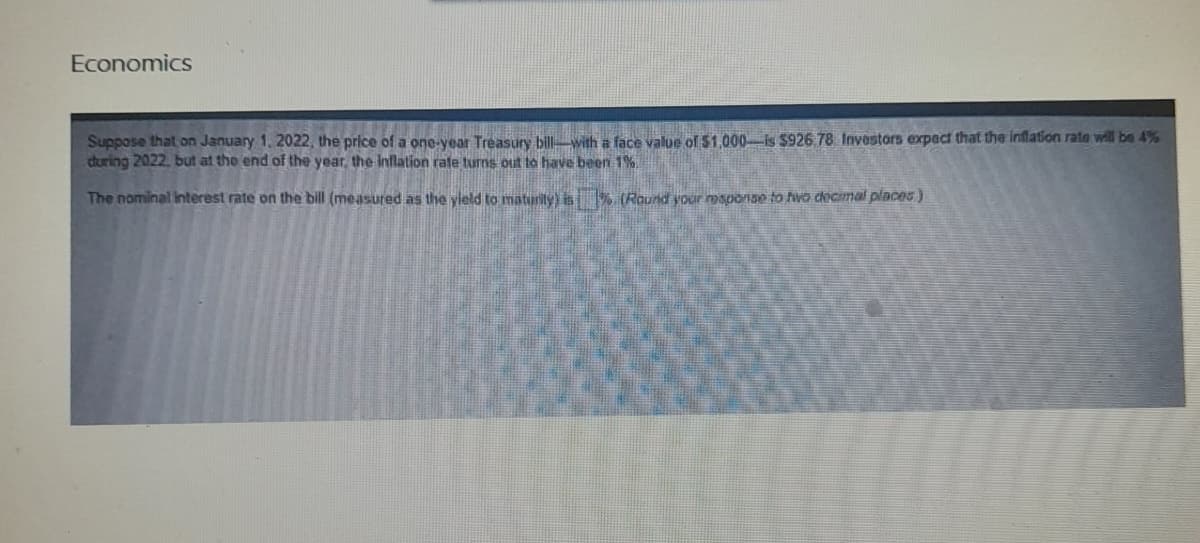 Economics
Suppose that on January 1, 2022, the price of a one-year Treasury bill with a face value of $1,000-is $926,78 Investors expect that the inflation rate will be 4%
during 2022, but at the end of the year, the inflation rate turns out to have been 1%.
The nominal interest rate on the bill (measured as the yield to maturity) is% (Round your response to two decimal places)