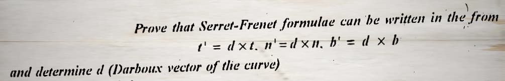 Prove that Serret-Frenet formulae can be written in the from
d x b
=
t' = dxt, n'=dxn, b'
and determine d (Darboux vector of the curve)