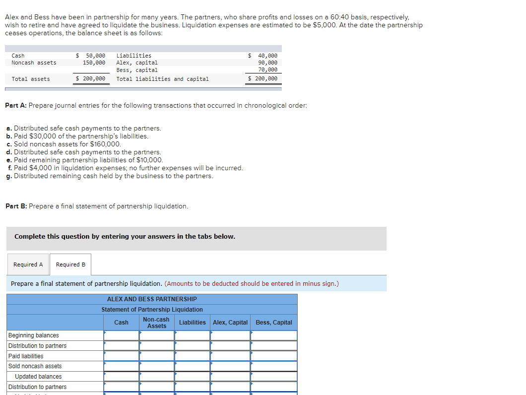 Alex and Bess have been in partnership for many years. The partners, who share profits and losses on a 60:40 basis, respectively,
wish to retire and have agreed to liquidate the business. Liquidation expenses are estimated to be $5,000. At the date the partnership
ceases operations, the balance sheet is as follows:
Cash
Noncash assets
Total assets
$50,000
150,000
$ 200,000
Part A: Prepare journal entries for the following transactions that occurred in chronological order:
a. Distributed safe cash payments to the partners.
b. Paid $30,000 of the partnership's liabilities.
c. Sold noncash assets for $160,000.
d. Distributed safe cash payments to the partners.
e. Paid remaining partnership liabilities of $10,000.
f. Paid $4,000 in liquidation expenses; no further expenses will be incurred.
g. Distributed remaining cash held by the business to the partners.
Liabilities
Alex, capital
Bess, capital
Total liabilities and capital
Part B: Prepare a final statement of partnership liquidation.
Required A
Complete this question by entering your answers in the tabs below.
Beginning balances
Distribution to partners
Paid liabilities
Sold noncash assets
Updated balances
Distribution to partners
Required B
Prepare a final statement of partnership liquidation. (Amounts to be deducted should be entered in minus sign.)
ALEX AND BESS PARTNERSHIP
Statement of Partnership Liquidation
Cash
Non-cash
Assets
$ 40,000
90,000
70,000
$ 200,000
Liabilities Alex, Capital Bess, Capital
