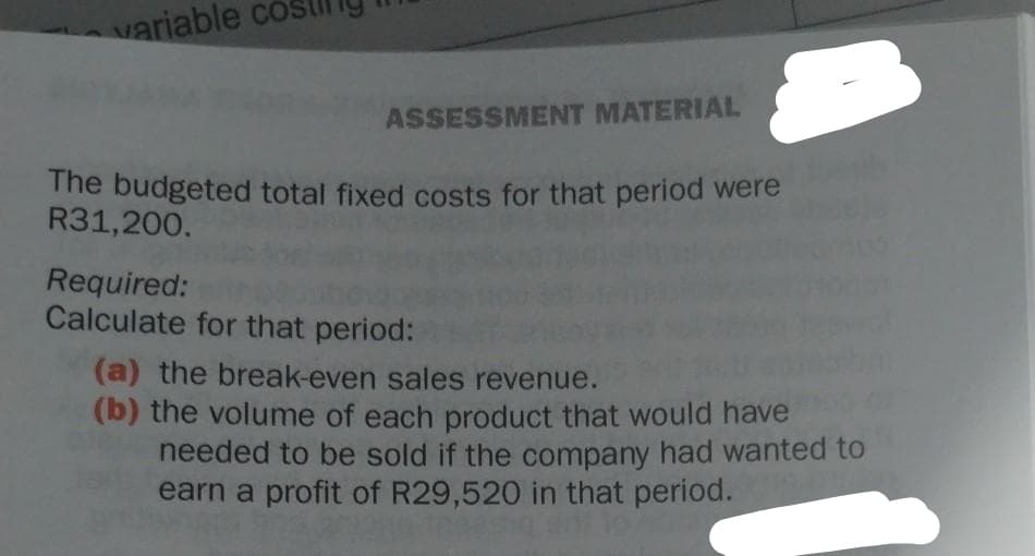 variable co
ASSESSMENT MATERIAL
The budgeted total fixed costs for that period were
R31,200.
Required:
Calculate for that period:
(a) the break-even sales revenue.
(b) the volume of each product that would have
needed to be sold if the company had wanted to
earn a profit of R29,520 in that period.