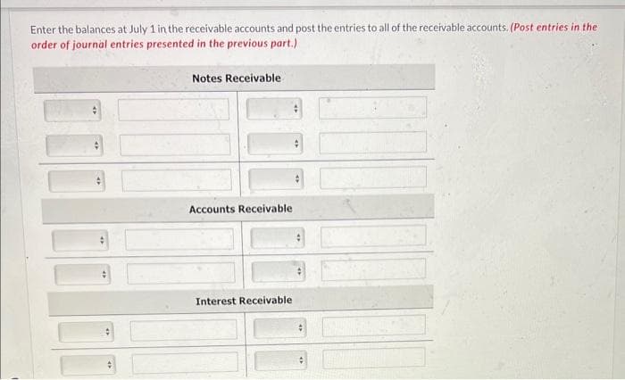 Enter the balances at July 1 in the receivable accounts and post the entries to all of the receivable accounts. (Post entries in the
order of journal entries presented in the previous part.)
Notes Receivable
Accounts Receivable
Interest Receivable