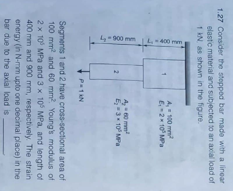 L= 900 mm
L, = 400 mm
1.27 Consider the stepped bar made with a linear
elastic material and subjected to an axial load of
1 kN, as shown in the figure.
A, = 100 mm2
E, = 2 x 105 MPa
A = 60 mm2
E = 3 x 105 MPa
%3D
2.
P=1 kN
Segments 1 and 2 have cross-sectional area of
100 mm2 and 60 mm2. Young's modulus of
2 x 105 MPa and 3 x 105 MPa, and length of
400 mm and 900 mm, respectively. The strain
energy (in N-mm upto one decimal place) in the
bar due to the axial load is
