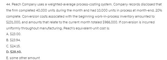 44. Peach Company uses a weighted-average process-costing system. Company records disclosed that
the firm completed 40,000 units during the month and had 10,000 units in process at month-end, 20%
complete. Conversion costs associated with the beginning work-in-process inventory amounted to
S231.000, and amounts that relate to the current month totaled $966,000. If conversion is incurred
uniformly throughout manufacturing, Peach's equivalent-unit cost is:
A. S23.00.
B. $23.94.
C. $24.15.
D. $28.50.
E. some other amount
