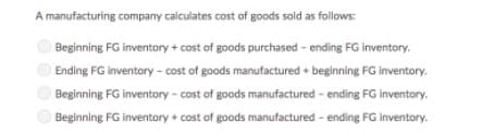 A manufacturing company calculates cost of goods sold as follows:
Beginning FG inventory + cost of goods purchased - ending FG inventory.
Ending FG inventory - cost of goods manufactured + beginning FG inventory.
Beginning FG inventory - cost of goods manufactured - ending FG inventory.
Beginning FG inventory + cost of goods manufactured - ending FG inventory.
