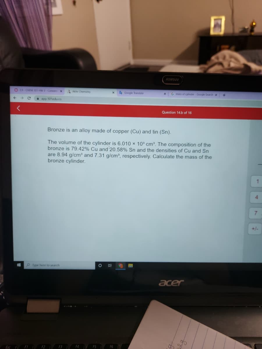 Esc
29-CHEM 101 HW 3-Convers
C
F1
X
app.101edu.co
Type here to search
Aktiv Chemistry
F2 1 F3
F4
X
F5
Bronze is an alloy made of copper (Cu) and tin (Sn).
The volume of the cylinder is 6.010 x 10³ cm³. The composition of the
bronze is 79.42% Cu and 20.58% Sn and the densities of Cu and Sn
are 8.94 g/cm³ and 7.31 g/cm³, respectively. Calculate the mass of the
bronze cylinder.
O El
Google Translate
F6
ASWSUV
X
G mass of cylinder - Google Search X
Question 14.b of 16
acer
+
1
4
7