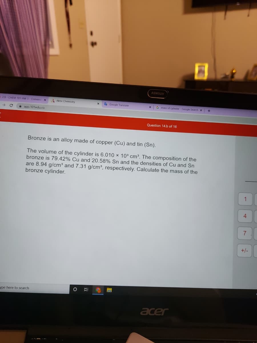 29-CHEM 101 HW 3-Convers X
app.101edu.co
Aktiv Chemistry
ype here to search
Google Translate
O EI
ASWSUV
X
G mass of cylinder Google Search X
Bronze is an alloy made of copper (Cu) and tin (Sn).
The volume of the cylinder is 6.010 x 10³ cm³. The composition of the
bronze is 79.42% Cu and 20.58% Sn and the densities of Cu and Sn
are 8.94 g/cm³ and 7.31 g/cm³, respectively. Calculate the mass of the
bronze cylinder.
Question 14.b of 16
acer
+
1
4
7
+/-