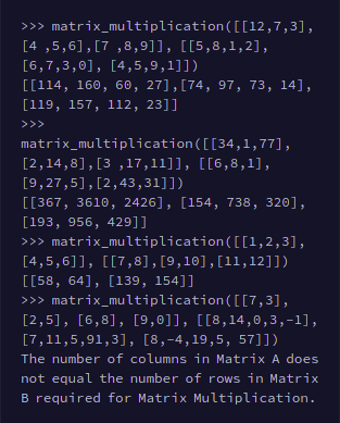 >>> matrix_multiplication([[12,7,3],
[4 ,5,6],[7 ,8,9]], [[5,8,1,2],
[6,7,3,0], [4,5,9,1]])
[[114, 160, 60, 27],[74, 97, 73, 14],
[119, 157, 112, 23]]
>>>
matrix_multiplication([[34,1,77],
[2,14,8],[3 ,17,11]], [[6,8,1],
[9,27,5],[2,43,31]])
[[367, 3610, 2426], [154, 738, 320],
[193, 956, 429]]
>>> matrix_multiplication([[1,2,3],
[4,5,6]], [[7,8], [9,10],[11,12]])
[[58, 64], [139, 154]]
>>> matrix_multiplication([[7,3],
[2,5], [6,8], [9,0]], [[8,14 ,0 ,3,-1],
[7,11,5,91,3], [8,-4,19,5, 57]])
The number of columns in Matrix A does
not equal the number of rows in Matrix
B required for Matrix Multiplication.
