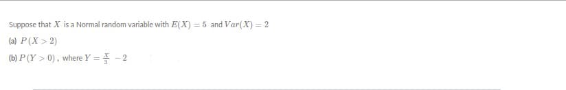 Suppose that X is a Normal random variable with E(X) = 5 and Var(X) = 2
(a) P(X > 2)
(b) P (Y > 0), where Y = 4 - 2
%3D
