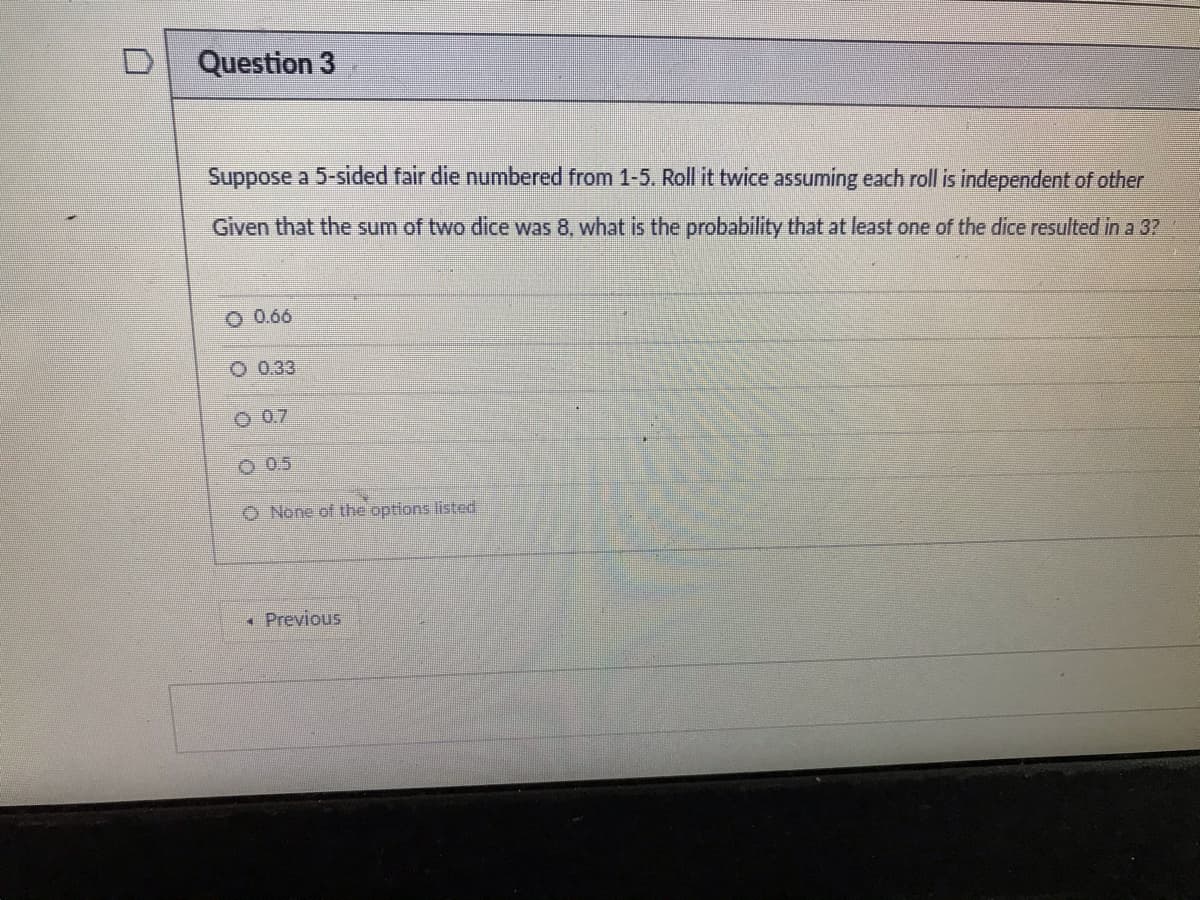 Question 3
Suppose a 5-sided fair die numbered from 1-5. Roll it twice assuming each roll is independent of other
Given that the sum of two dice was 8, what is the probability that at least one of the dice resulted in a 3?
O 0.66
O 0.33
O 0.7
O 0.5
O None of the options listed
• Previous
