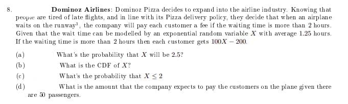 8.
Dominoz Airlines: Dominoz Pizza decides to expand into the airline industry. Knowing that
peopie are tired of late flights, and in line with its Pizza delivery policy, they decide that when an airplane
waits on the runway", the company will pay each customer a fee if the waiting time is more than 2 hours.
Given that the wait time can be modelled by an exponential random variable X with aver age 1.25 hours.
If the waiting time is more than 2 hours then each customer gets 100X – 200.
(a)
What 's the probability that X will be 2.5?
(b)
What is the CDF of X?
(c)
What's the probability that X <2
(d)
What is the amount that the company expects to pay the customers on the plane given there
are 30 passengers.
